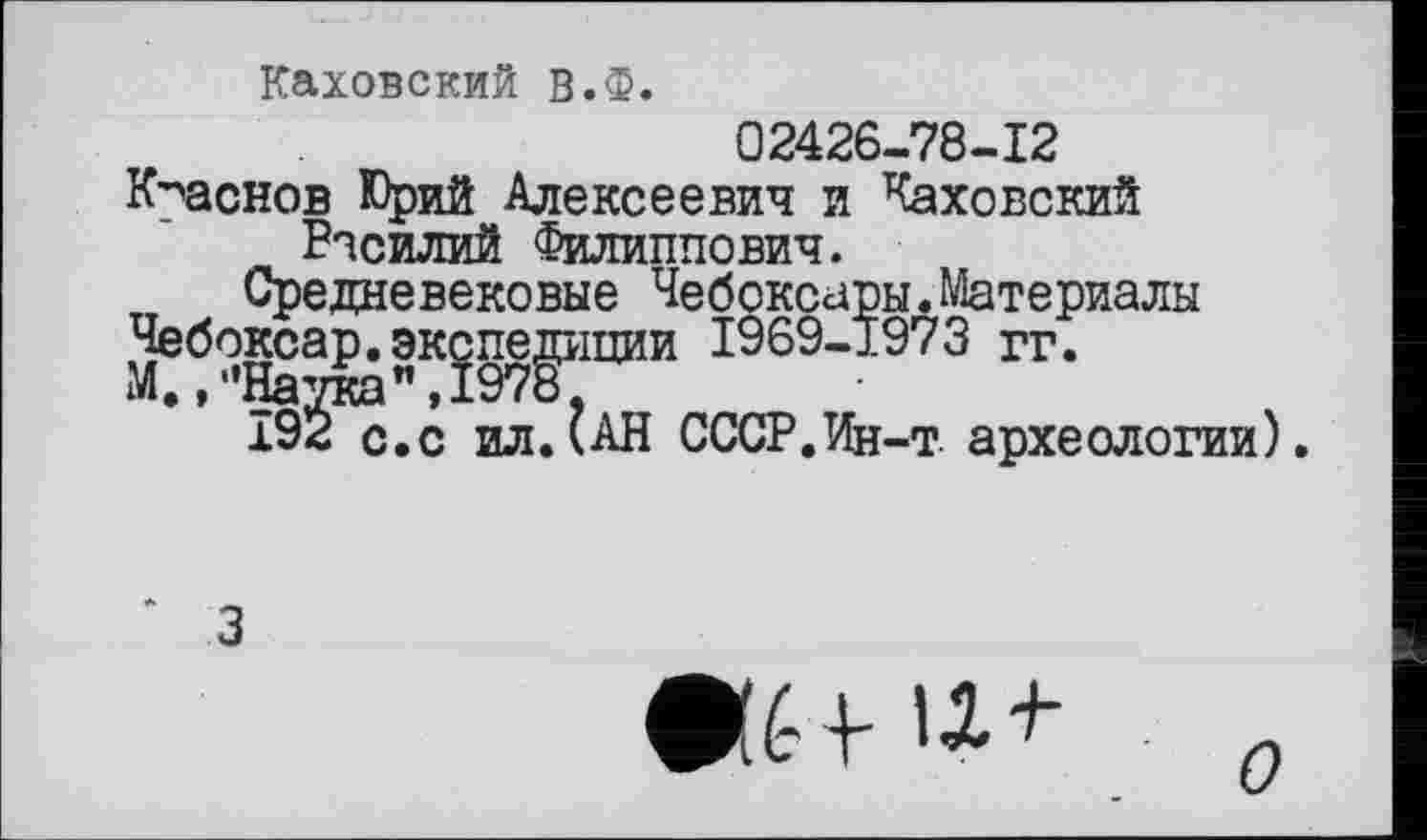 ﻿Каховский В.Ф.
02426-78-12
Краснов Юрий Алексеевич и Каховский Василий Филиппович.
Средневековые Чебоксары.Материалы Чебоксар.экспедиции 1969-1973 гг. М./'Наука",1978,
Î92 с.с ил.(АН СССР.Ин-т. археологии).
3
